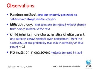 Observations
• Random method: keys are randomly generated so
   solutions are always random vectors
• Elitist strategy: best solutions are passed without change
   from one generation to the next
• Child inherits more characteristics of elite parent:
   one parent is always selected (with replacement) from the
   small elite set and probability that child inherits key of elite
   parent > 0.5
• No mutation in crossover: mutants are used instead


 Optimization 2011 ✤ July 26, 2011      BRKGA with applications in telecom
 