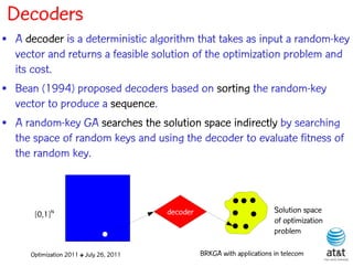 Decoders
• A decoder is a deterministic algorithm that takes as input a random-key
  vector and returns a feasible solution of the optimization problem and
  its cost.
• Bean (1994) proposed decoders based on sorting the random-key
  vector to produce a sequence.
• A random-key GA searches the solution space indirectly by searching
  the space of random keys and using the decoder to evaluate fitness of
  the random key.



       [0,1]N                             decoder                           Solution space
                                                                            of optimization
                                                                            problem

      Optimization 2011 ✤ July 26, 2011             BRKGA with applications in telecom
 