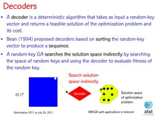 Decoders
• A decoder is a deterministic algorithm that takes as input a random-key
  vector and returns a feasible solution of the optimization problem and
  its cost.
• Bean (1994) proposed decoders based on sorting the random-key
  vector to produce a sequence.
• A random-key GA searches the solution space indirectly by searching
  the space of random keys and using the decoder to evaluate fitness of
  the random key.
                                          Search solution
                                          space indirectly

       [0,1]N                               decoder                           Solution space
                                                                              of optimization
                                                                              problem

      Optimization 2011 ✤ July 26, 2011               BRKGA with applications in telecom
 