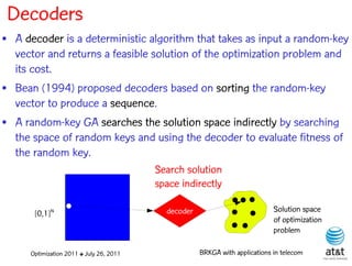 Decoders
• A decoder is a deterministic algorithm that takes as input a random-key
  vector and returns a feasible solution of the optimization problem and
  its cost.
• Bean (1994) proposed decoders based on sorting the random-key
  vector to produce a sequence.
• A random-key GA searches the solution space indirectly by searching
  the space of random keys and using the decoder to evaluate fitness of
  the random key.
                                          Search solution
                                          space indirectly

       [0,1]N                               decoder                           Solution space
                                                                              of optimization
                                                                              problem

      Optimization 2011 ✤ July 26, 2011               BRKGA with applications in telecom
 