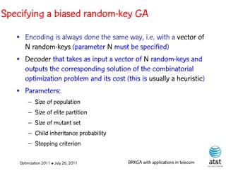 Specifying a biased random-key GA
   • Encoding is always done the same way, i.e. with a vector of
     N random-keys (parameter N must be specified)
   • Decoder that takes as input a vector of N random-keys and
     outputs the corresponding solution of the combinatorial
     optimization problem and its cost (this is usually a heuristic)
   • Parameters:
        – Size of population
        – Size of elite partition
        – Size of mutant set
        – Child inheritance probability
        – Stopping criterion

    Optimization 2011 ✤ July 26, 2011     BRKGA with applications in telecom
 