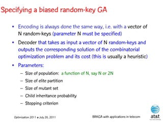 Specifying a biased random-key GA
   • Encoding is always done the same way, i.e. with a vector of
     N random-keys (parameter N must be specified)
   • Decoder that takes as input a vector of N random-keys and
     outputs the corresponding solution of the combinatorial
     optimization problem and its cost (this is usually a heuristic)
   • Parameters:
        – Size of population: a function of N, say N or 2N
        – Size of elite partition
        – Size of mutant set
        – Child inheritance probability
        – Stopping criterion

    Optimization 2011 ✤ July 26, 2011         BRKGA with applications in telecom
 