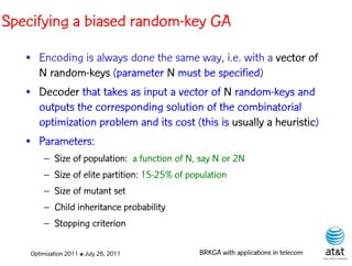 Specifying a biased random-key GA
   • Encoding is always done the same way, i.e. with a vector of
     N random-keys (parameter N must be specified)
   • Decoder that takes as input a vector of N random-keys and
     outputs the corresponding solution of the combinatorial
     optimization problem and its cost (this is usually a heuristic)
   • Parameters:
        – Size of population: a function of N, say N or 2N
        – Size of elite partition: 15-25% of population
        – Size of mutant set
        – Child inheritance probability
        – Stopping criterion

    Optimization 2011 ✤ July 26, 2011           BRKGA with applications in telecom
 