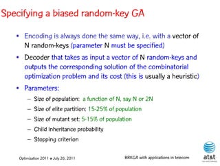 Specifying a biased random-key GA
   • Encoding is always done the same way, i.e. with a vector of
     N random-keys (parameter N must be specified)
   • Decoder that takes as input a vector of N random-keys and
     outputs the corresponding solution of the combinatorial
     optimization problem and its cost (this is usually a heuristic)
   • Parameters:
        – Size of population: a function of N, say N or 2N
        – Size of elite partition: 15-25% of population
        – Size of mutant set: 5-15% of population
        – Child inheritance probability
        – Stopping criterion

    Optimization 2011 ✤ July 26, 2011           BRKGA with applications in telecom
 