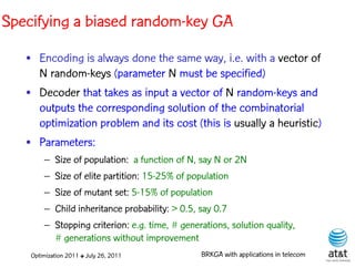 Specifying a biased random-key GA
   • Encoding is always done the same way, i.e. with a vector of
     N random-keys (parameter N must be specified)
   • Decoder that takes as input a vector of N random-keys and
     outputs the corresponding solution of the combinatorial
     optimization problem and its cost (this is usually a heuristic)
   • Parameters:
        – Size of population: a function of N, say N or 2N
        – Size of elite partition: 15-25% of population
        – Size of mutant set: 5-15% of population
        – Child inheritance probability: > 0.5, say 0.7
        – Stopping criterion: e.g. time, # generations, solution quality,
          # generations without improvement
    Optimization 2011 ✤ July 26, 2011           BRKGA with applications in telecom
 