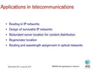 Applications in telecommunications

  •    Routing in IP networks
  •    Design of survivable IP networks
  •    Redundant server location for content distribution
  •    Regenerator location
  •    Routing and wavelength assignment in optical networks




      Optimization 2011 ✤ July 26, 2011   BRKGA with applications in telecom
 