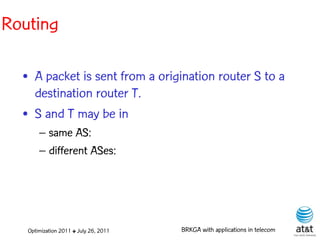 Routing

  • A packet is sent from a origination router S to a
    destination router T.
  • S and T may be in
       – same AS:
       – different ASes:




   Optimization 2011 ✤ July 26, 2011   BRKGA with applications in telecom
 