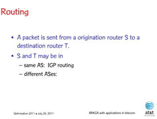Routing

  • A packet is sent from a origination router S to a
    destination router T.
  • S and T may be in
       – same AS: IGP routing
       – different ASes:




   Optimization 2011 ✤ July 26, 2011   BRKGA with applications in telecom
 