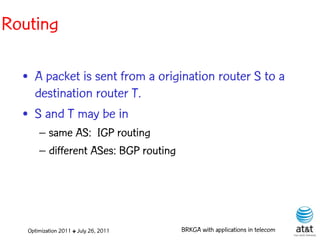 Routing

  • A packet is sent from a origination router S to a
    destination router T.
  • S and T may be in
       – same AS: IGP routing
       – different ASes: BGP routing




   Optimization 2011 ✤ July 26, 2011   BRKGA with applications in telecom
 