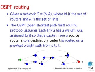 OSPF routing
  • Given a network G = (N,A), where N is the set of
    routers and A is the set of links.
  • The OSPF (open shortest path first) routing
    protocol assumes each link a has a weight w(a)
    assigned to it so that a packet from a source
    router s to a destination router t is routed on a
    shortest weight path from s to t.


                s
                                                                            t
   Optimization 2011 ✤ July 26, 2011   BRKGA with applications in telecom
 