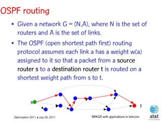 OSPF routing
  • Given a network G = (N,A), where N is the set of
    routers and A is the set of links.
  • The OSPF (open shortest path first) routing
    protocol assumes each link a has a weight w(a)
    assigned to it so that a packet from a source
    router s to a destination router t is routed on a
    shortest weight path from s to t.


                s
                                                                            t
   Optimization 2011 ✤ July 26, 2011   BRKGA with applications in telecom
 