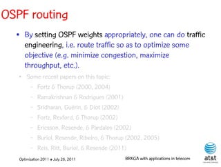 OSPF routing
  • By setting OSPF weights appropriately, one can do traffic
    engineering, i.e. route traffic so as to optimize some
    objective (e.g. minimize congestion, maximize
    throughput, etc.).
   ●   Some recent papers on this topic:
        – Fortz & Thorup (2000, 2004)

        – Ramakrishnan & Rodrigues (2001)

         –   Sridharan, Guérin, & Diot (2002)
         –   Fortz, Rexford, & Thorup (2002)
         –   Ericsson, Resende, & Pardalos (2002)
         –   Buriol, Resende, Ribeiro, & Thorup (2002, 2005)
         –   Reis, Ritt, Buriol, & Resende (2011)
   Optimization 2011 ✤ July 26, 2011          BRKGA with applications in telecom
 