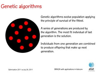 Genetic algorithms
                                       Genetic algorithms evolve population applying
                                       the principle of survival of the fittest.

                                       A series of generations are produced by
                                       the algorithm. The most fit individual of last
                                       generation is the solution.

                                       Individuals from one generation are combined
                                       to produce offspring that make up next
                                       generation.




   Optimization 2011 ✤ July 26, 2011               BRKGA with applications in telecom
 