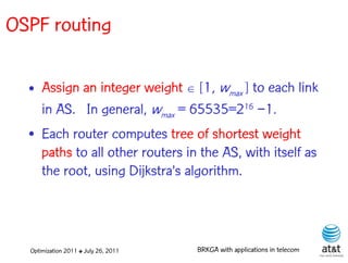OSPF routing

  • Assign an integer weight  [1, wmax ] to each link
    in AS. In general, wmax = 65535=216 −1.
  • Each router computes tree of shortest weight
    paths to all other routers in the AS, with itself as
    the root, using Dijkstra’s algorithm.



  Optimization 2011 ✤ July 26, 2011   BRKGA with applications in telecom
 