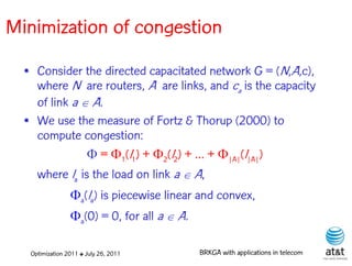 Minimization of congestion
  • Consider the directed capacitated network G = (N,A,c),
    where N are routers, A are links, and ca is the capacity
    of link a  A.
  • We use the measure of Fortz & Thorup (2000) to
    compute congestion:
               = 1(l1) + 2(l2) + … + |A|(l|A|)
    where la is the load on link a  A,
                 a(la) is piecewise linear and convex,
                 a(0) = 0, for all a  A.

   Optimization 2011 ✤ July 26, 2011         BRKGA with applications in telecom
 