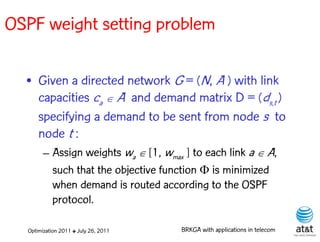 OSPF weight setting problem

  • Given a directed network G = (N, A ) with link
    capacities ca  A and demand matrix D = (ds,t )
    specifying a demand to be sent from node s to
    node t :
       – Assign weights wa [1, wmax ] to each link a  A,
         such that the objective function  is minimized
         when demand is routed according to the OSPF
         protocol.

  Optimization 2011 ✤ July 26, 2011   BRKGA with applications in telecom
 