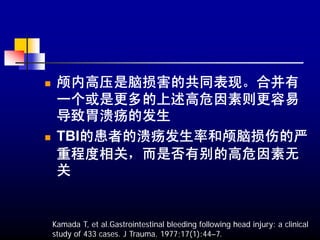颅内高压是脑损害的共同表现。合并有
 一个或是更多的上述高危因素则更容易
 导致胃溃疡的发生
 TBI的患者的溃疡发生率和颅脑损伤的严
 重程度相关，而是否有别的高危因素无
 关


Kamada T, et al.Gastrointestinal bleeding following head injury: a clinical
study of 433 cases. J Trauma. 1977;17(1):44–7.
 