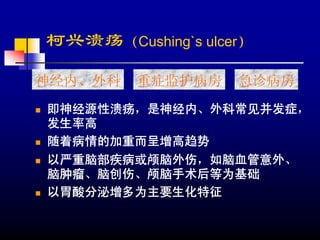 柯兴溃疡（Cushing`s ulcer）

神经内、外科   重症监护病房    急诊病房
即神经源性溃疡，是神经内、外科常见并发症，
发生率高
随着病情的加重而呈增高趋势
以严重脑部疾病或颅脑外伤，如脑血管意外、
脑肿瘤、脑创伤、颅脑手术后等为基础
以胃酸分泌增多为主要生化特征
 