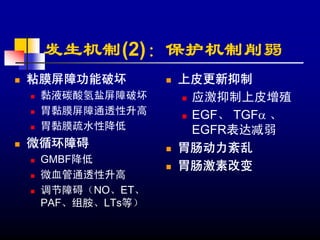 发生机制(2)：保护机制削弱
粘膜屏障功能破坏        上皮更新抑制
 黏液碳酸氢盐屏障破坏      应激抑制上皮增殖
 胃黏膜屏障通透性升高      EGF、 TGFα 、
 胃黏膜疏水性降低        EGFR表达减弱
微循环障碍           胃肠动力紊乱
 GMBF降低
                胃肠激素改变
 微血管通透性升高
 调节障碍（NO、ET、
 PAF、组胺、LTs等）
 