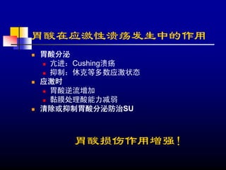 胃酸在应激性溃疡发生中的作用
胃酸分泌
 亢进：Cushing溃疡
 抑制：休克等多数应激状态
应激时
 胃酸逆流增加
 黏膜处理酸能力减弱
清除或抑制胃酸分泌防治SU



    胃酸损伤作用增强！
 