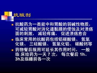 抗酸剂
抗酸药为一类能中和胃酸的弱碱性物质，
可减轻胃酸对消化道黏膜的侵蚀及对溃疡
面的刺激， 减轻疼痛， 促进溃疡愈合
临床常用的抗酸药包括铝碳酸镁、 氢氧
化镁、 三硅酸镁、 氢氧化铝、 碳酸钙等
药物餐后服用可延长其作用时问， 一般
临 床给药为一天 7 次， 每次餐后 1h、
3h及临睡前各一次
 