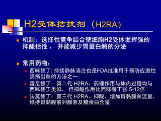 H2受体拮抗剂（H2RA）
机制：选择性竞争结合壁细胞H2受体发挥强的
抑酸括性 ， 并能减少胃蛋白酶的分泌

常用药物：
 西咪替丁: 持续静脉滴注也是FDA批准用于预防应激性
 溃疡出血的方法之一
 雷尼替丁：第二代 H2RA，药理作用与体内过程均与
 西咪替丁类似， 但抑酸作用比西咪替丁强 5-12倍
 法莫替丁：第三代 H2RA，抑酸，增加胃黏膜血流量，
 维持胃黏膜前列腺素及糖蛋白含量
 