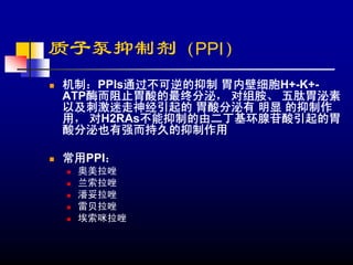 质子泵抑制剂（PPI）
机制：PPIs通过不可逆的抑制 胃内壁细胞H+-K+-
ATP酶而阻止胃酸的最终分泌， 对组胺、 五肽胃泌素
以及刺激迷走神经引起的 胃酸分泌有 明显 的抑制作
用， 对H2RAs不能抑制的由二丁基环腺苷酸引起的胃
酸分泌也有强而持久的抑制作用

常用PPI：
 奥美拉唑
 兰索拉唑
 潘妥拉唑
 雷贝拉唑
 埃索咪拉唑
 