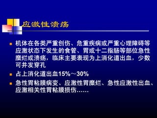应激性溃疡
机体在各类严重创伤、危重疾病或严重心理障碍等
应激状态下发生的食管、胃或十二指肠等部位急性
糜烂或溃疡，临床主要表现为上消化道出血，少数
可并发穿孔
占上消化道出血15%～30%
急性胃粘膜病变、应激性胃糜烂、急性应激性出血、
应激相关性胃粘膜损伤……
 