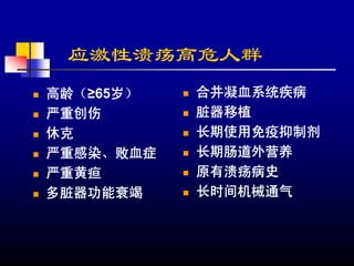 应激性溃疡高危人群
高龄（≥65岁）   合并凝血系统疾病
严重创伤       脏器移植
休克         长期使用免疫抑制剂
严重感染、败血症   长期肠道外营养
严重黄疸       原有溃疡病史
多脏器功能衰竭    长时间机械通气
 