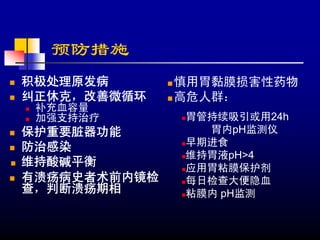 预防措施
积极处理原发病       慎用胃黏膜损害性药物
纠正休克，改善微循环    高危人群：
 补充血容量
 加强支持治疗       胃管持续吸引或用24h
保护重要脏器功能        胃内pH监测仪
防治感染          早期进食
              维持胃液pH>4
维持酸碱平衡        应用胃粘膜保护剂
有溃疡病史者术前内镜检   每日检查大便隐血
查，判断溃疡期相      粘膜内 pH监测
 