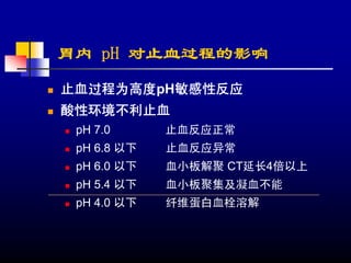 胃内 pH 对止血过程的影响
止血过程为高度pH敏感性反应
酸性环境不利止血
 pH 7.0      止血反应正常
 pH 6.8 以下   止血反应异常
 pH 6.0 以下   血小板解聚 CT延长4倍以上
 pH 5.4 以下   血小板聚集及凝血不能
 pH 4.0 以下   纤维蛋白血栓溶解
 