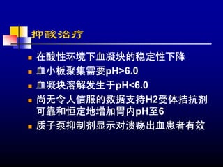 抑酸治疗
在酸性环境下血凝块的稳定性下降
血小板聚集需要pH>6.0
血凝块溶解发生于pH<6.0
尚无令人信服的数据支持H2受体拮抗剂
可靠和恒定地增加胃内pH至6
质子泵抑制剂显示对溃疡出血患者有效
 