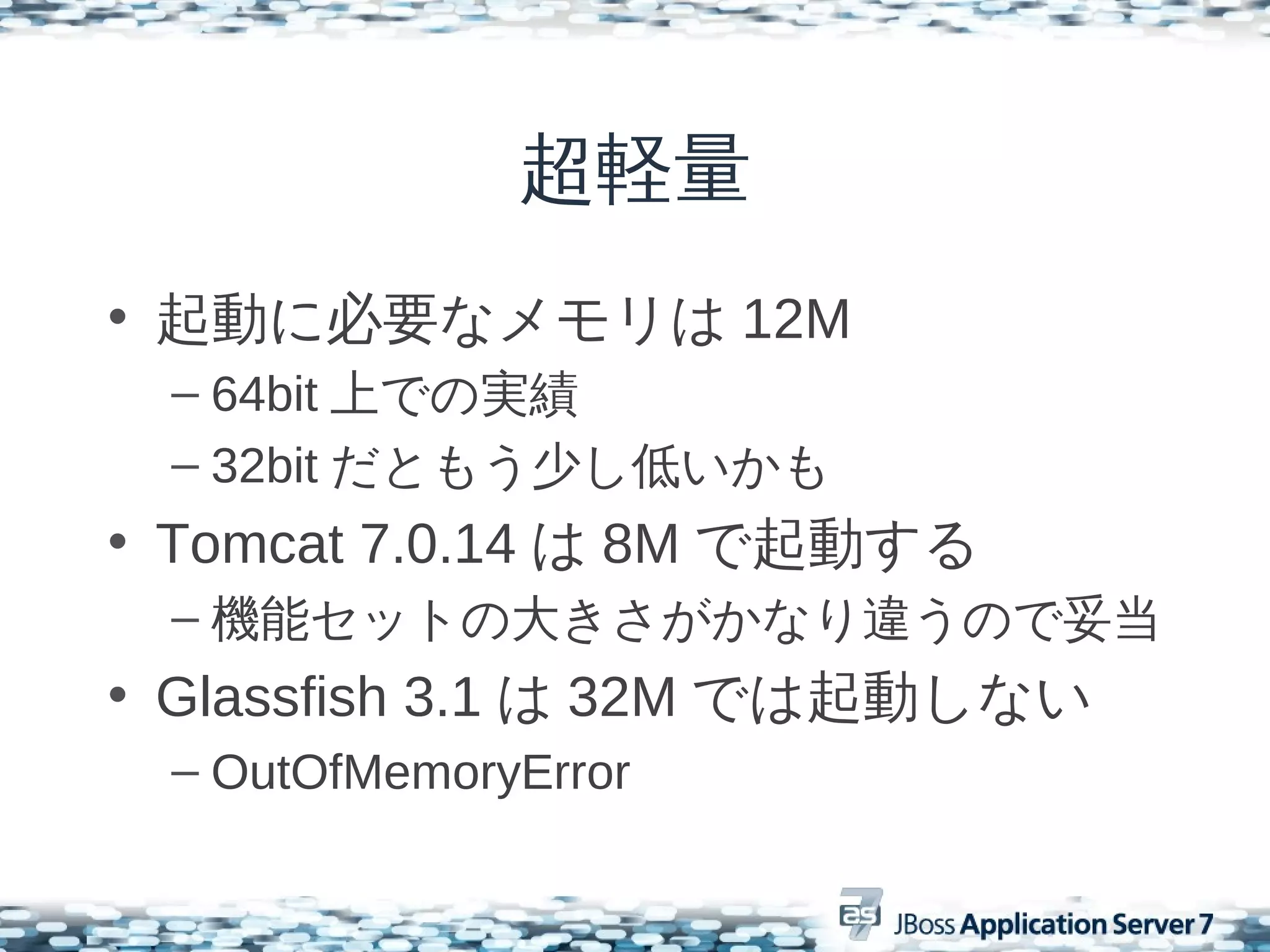 超軽量
• 起動に必要なメモリは 12M
 – 64bit 上での実績
 – 32bit だともう少し低いかも
• Tomcat 7.0.14 は 8M で起動する
 – 機能セットの大きさがかなり違うので妥当
• Glassfish 3.1 は 32M では起動しない
 – OutOfMemoryError
 