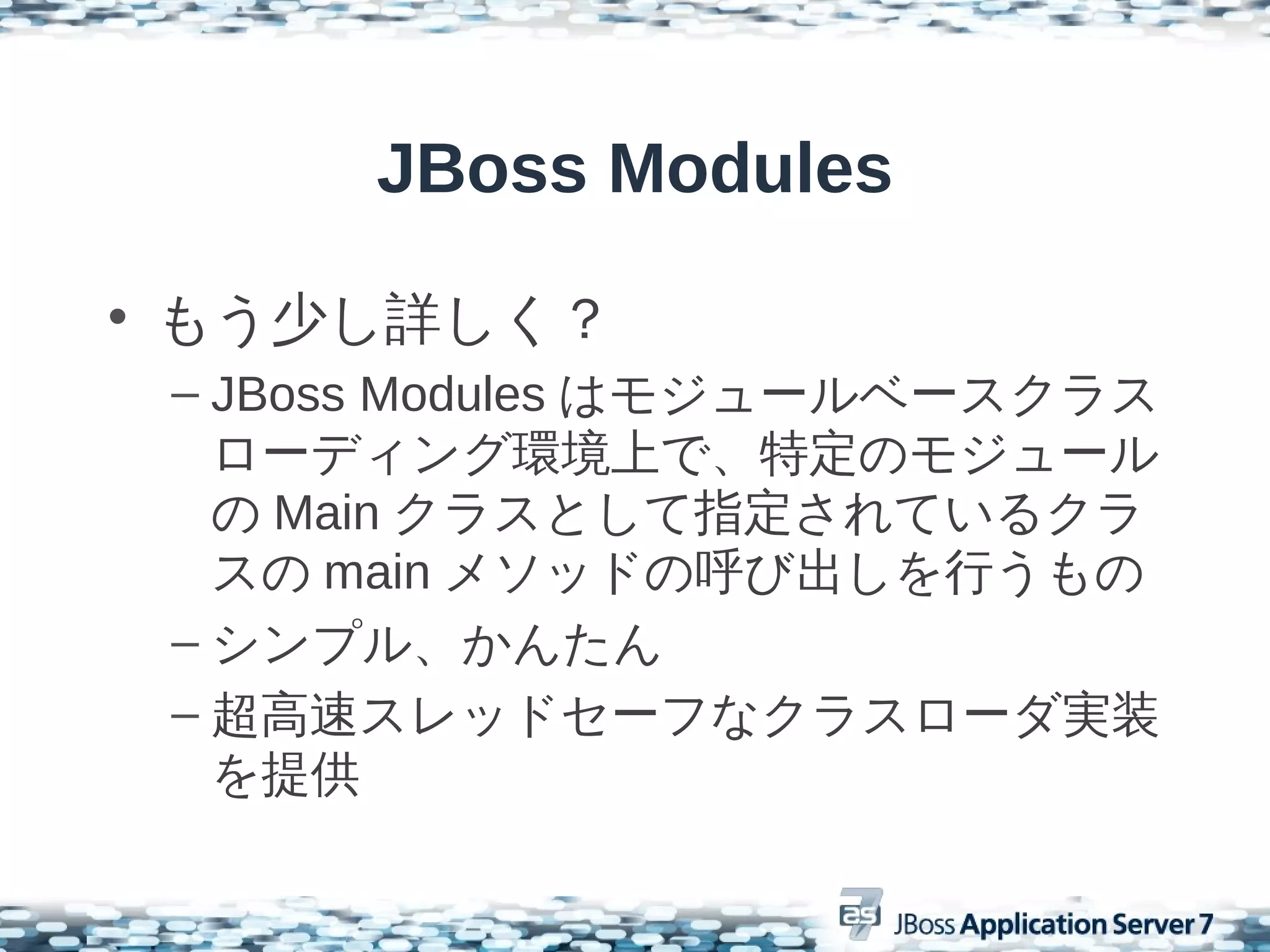 JBoss Modules

• もう少し詳しく？
 – JBoss Modules はモジュールベースクラス
   ローディング環境上で、特定のモジュール
   の Main クラスとして指定されているクラ
   スの main メソッドの呼び出しを行うもの
 – シンプル、かんたん
 – 超高速スレッドセーフなクラスローダ実装
   を提供
 