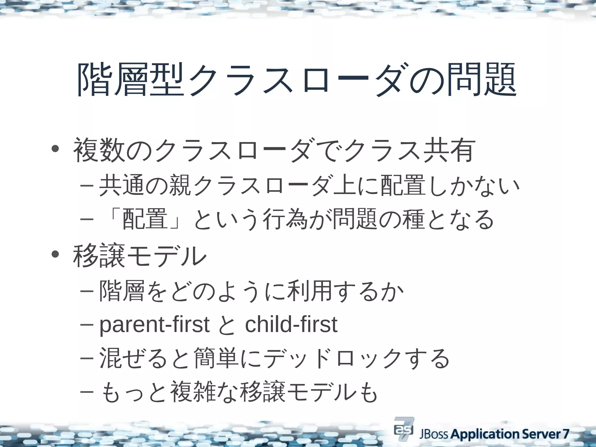 階層型クラスローダの問題
• 複数のクラスローダでクラス共有
 – 共通の親クラスローダ上に配置しかない
 – 「配置」という行為が問題の種となる
• 移譲モデル
 – 階層をどのように利用するか
 – parent-first と child-first
 – 混ぜると簡単にデッドロックする
 – もっと複雑な移譲モデルも
 