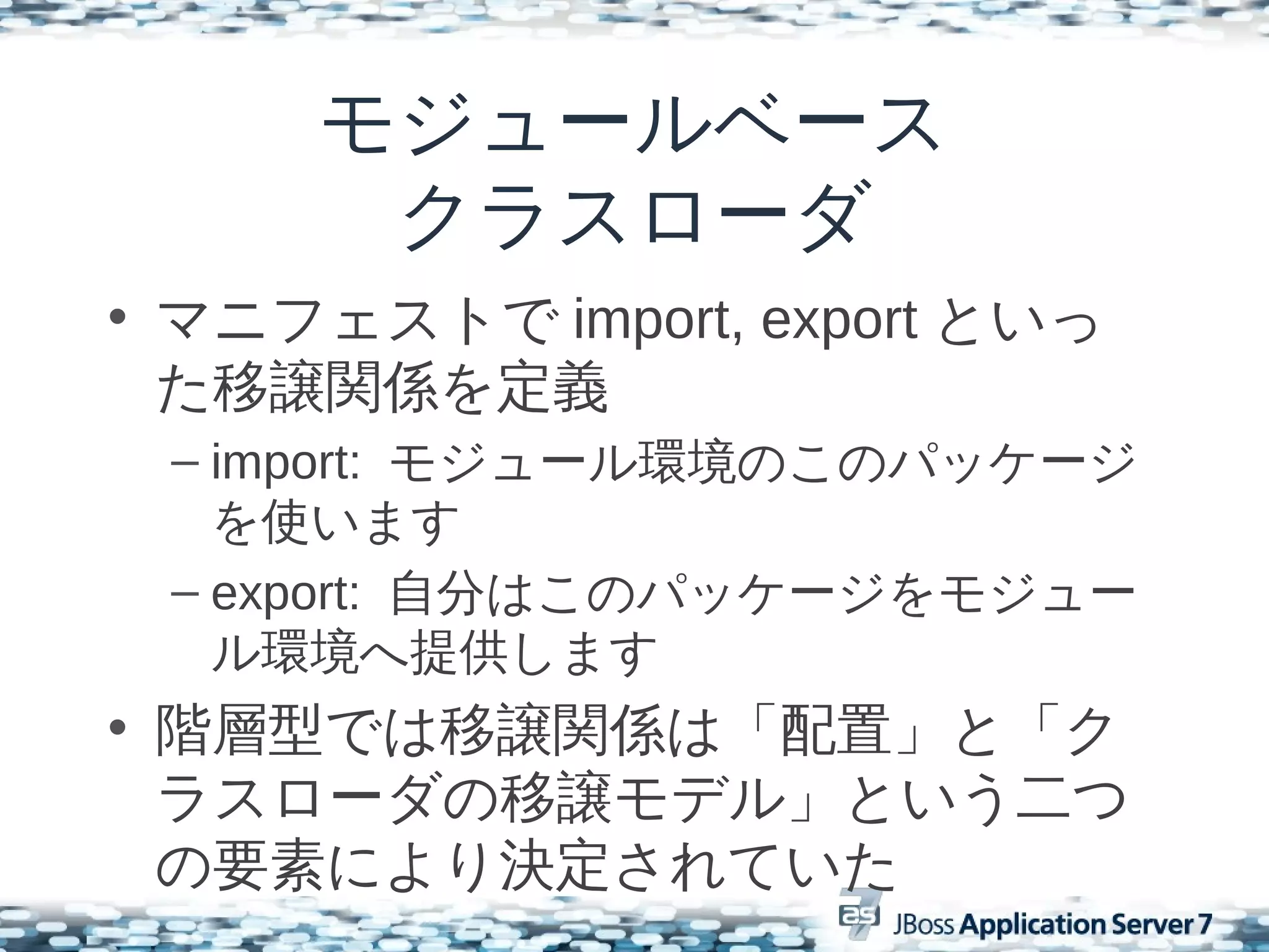 モジュールベース
      クラスローダ
• マニフェストで import, export といっ
  た移譲関係を定義
 – import: モジュール環境のこのパッケージ
   を使います
 – export: 自分はこのパッケージをモジュー
   ル環境へ提供します
• 階層型では移譲関係は「配置」と「ク
  ラスローダの移譲モデル」という二つ
  の要素により決定されていた
 