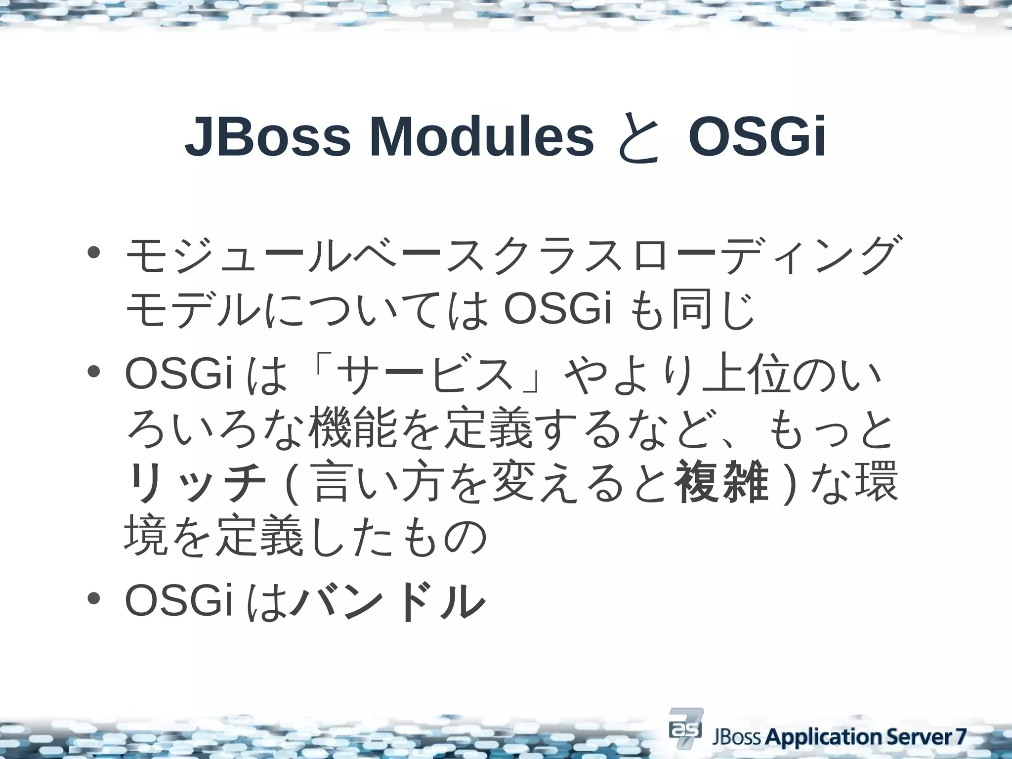 JBoss Modules と OSGi
• モジュールベースクラスローディング
  モデルについては OSGi も同じ
• OSGi は「サービス」やより上位のい
  ろいろな機能を定義するなど、もっと
  リッチ ( 言い方を変えると複雑 ) な環
  境を定義したもの
• OSGi はバンドル
 