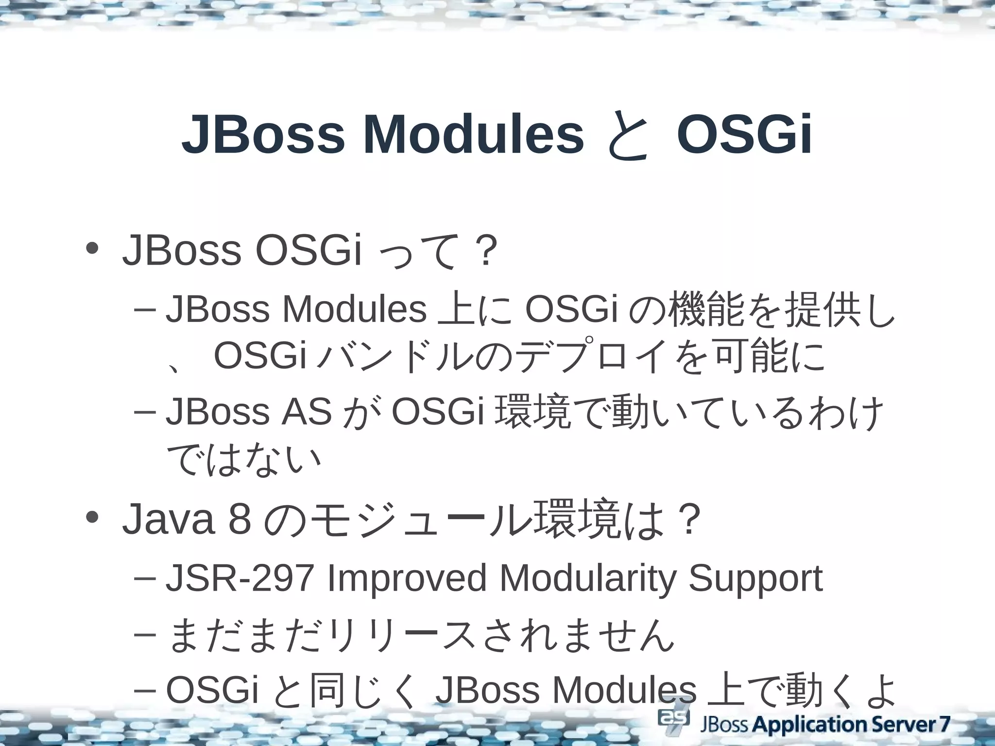 JBoss Modules と OSGi
• JBoss OSGi って？
 – JBoss Modules 上に OSGi の機能を提供し
   、 OSGi バンドルのデプロイを可能に
 – JBoss AS が OSGi 環境で動いているわけ
   ではない
• Java 8 のモジュール環境は？
 – JSR-297 Improved Modularity Support
 – まだまだリリースされません
 – OSGi と同じく JBoss Modules 上で動くよ
 