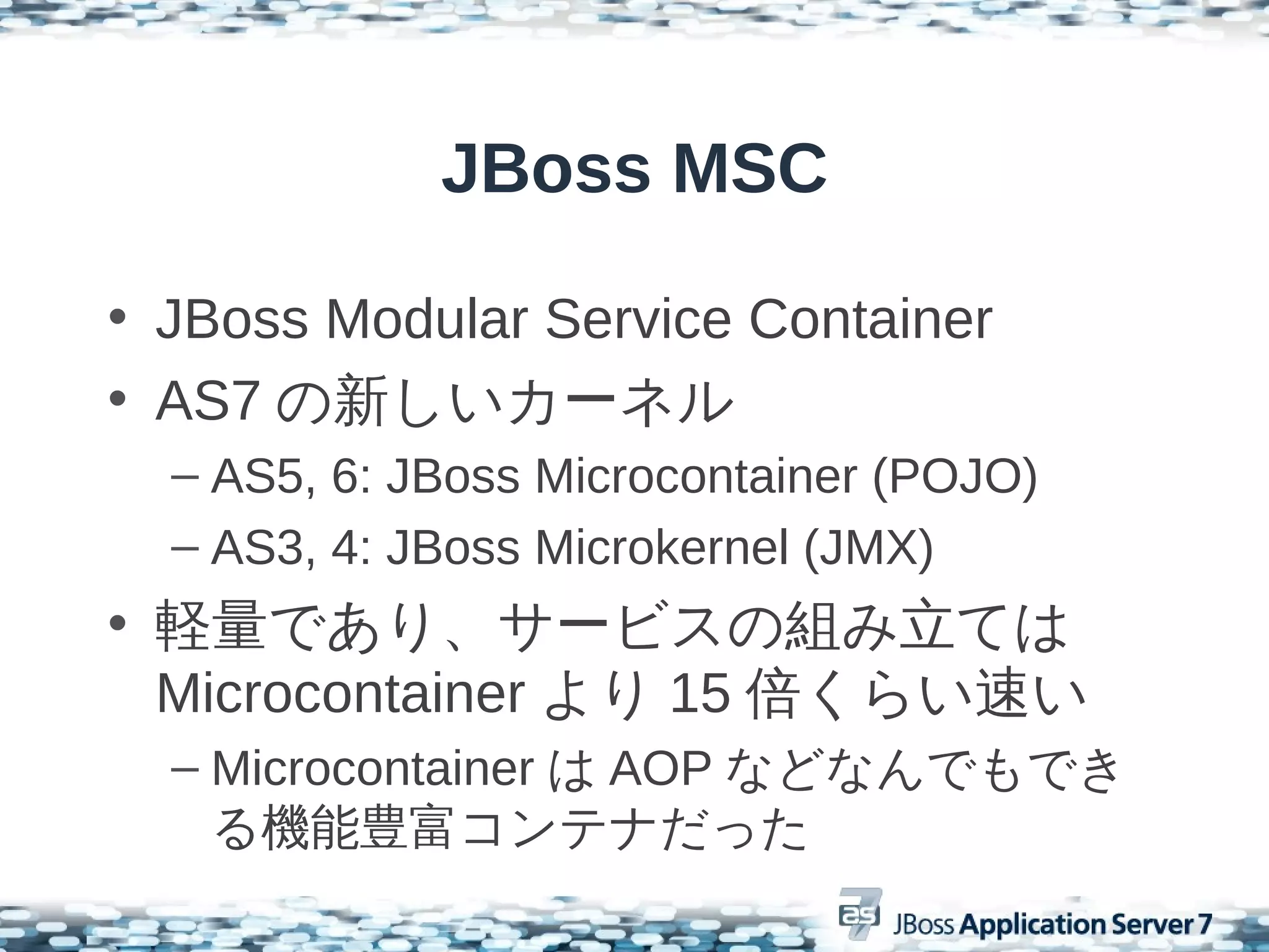 JBoss MSC

• JBoss Modular Service Container
• AS7 の新しいカーネル
  – AS5, 6: JBoss Microcontainer (POJO)
  – AS3, 4: JBoss Microkernel (JMX)
• 軽量であり、サービスの組み立ては
  Microcontainer より 15 倍くらい速い
  – Microcontainer は AOP などなんでもでき
    る機能豊富コンテナだった
 