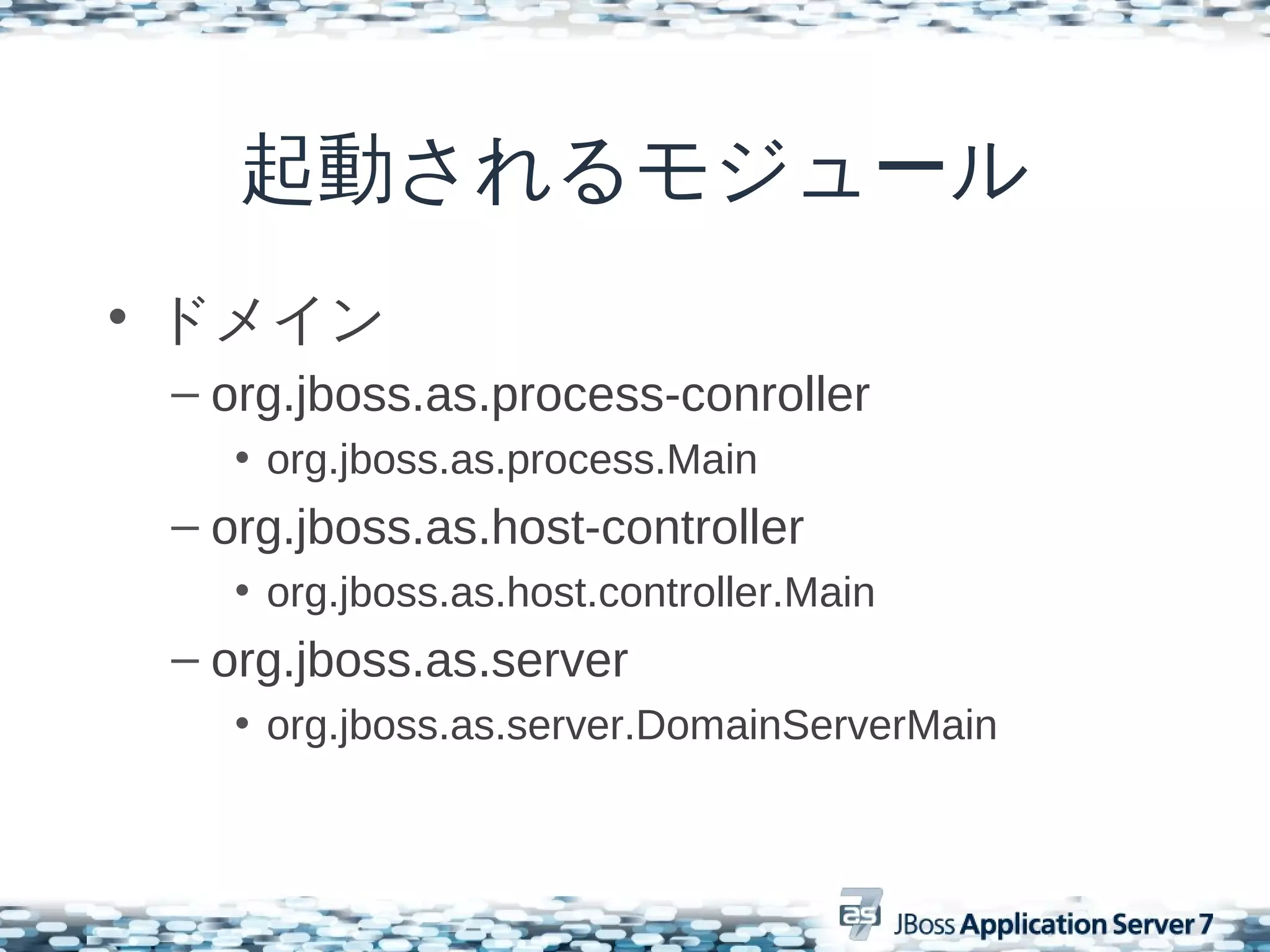 起動されるモジュール
• ドメイン
 – org.jboss.as.process-conroller
    • org.jboss.as.process.Main
 – org.jboss.as.host-controller
    • org.jboss.as.host.controller.Main
 – org.jboss.as.server
    • org.jboss.as.server.DomainServerMain
 