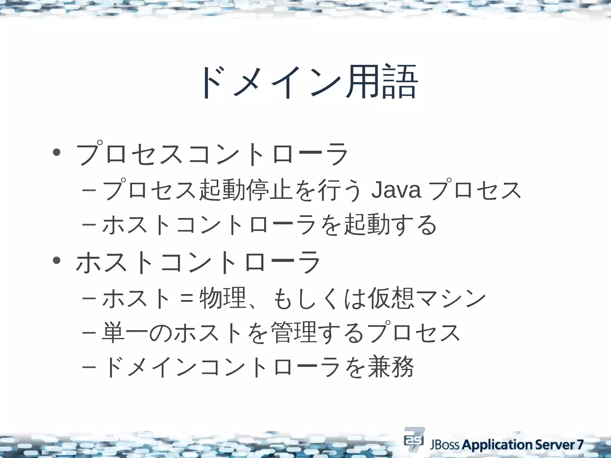 ドメイン用語
• プロセスコントローラ
 – プロセス起動停止を行う Java プロセス
 – ホストコントローラを起動する
• ホストコントローラ
 – ホスト = 物理、もしくは仮想マシン
 – 単一のホストを管理するプロセス
 – ドメインコントローラを兼務
 