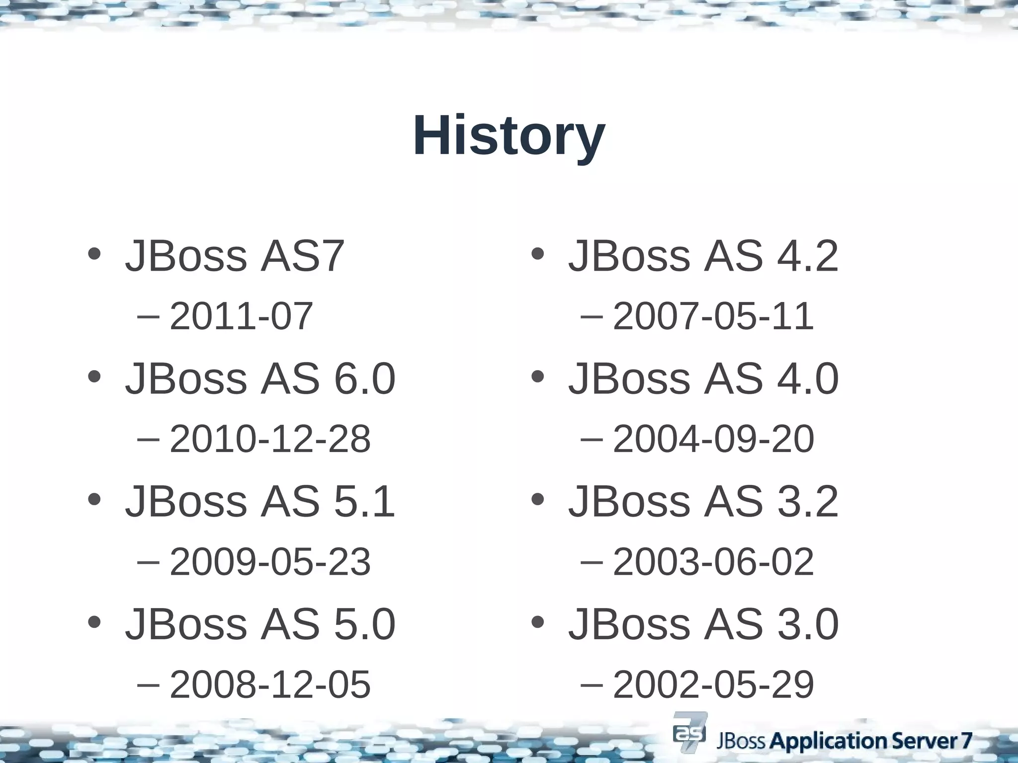 History

• JBoss AS7          • JBoss AS 4.2
  – 2011-07            – 2007-05-11
• JBoss AS 6.0       • JBoss AS 4.0
  – 2010-12-28         – 2004-09-20
• JBoss AS 5.1       • JBoss AS 3.2
  – 2009-05-23         – 2003-06-02
• JBoss AS 5.0       • JBoss AS 3.0
  – 2008-12-05         – 2002-05-29
 