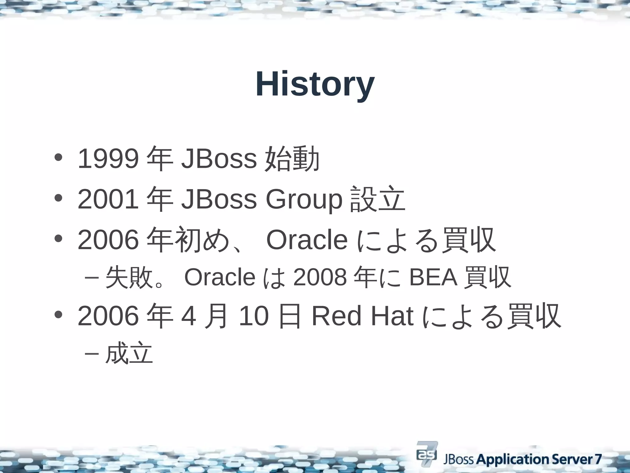 History

• 1999 年 JBoss 始動
• 2001 年 JBoss Group 設立
• 2006 年初め、 Oracle による買収
 – 失敗。 Oracle は 2008 年に BEA 買収
• 2006 年 4 月 10 日 Red Hat による買収
 – 成立
 