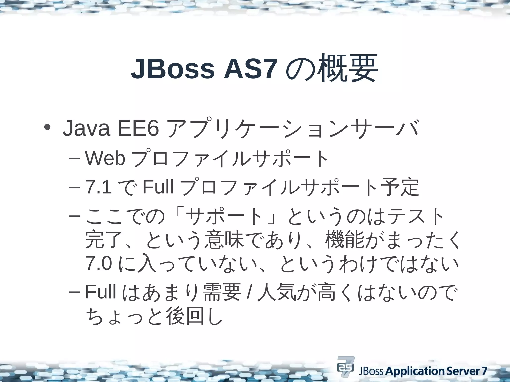 JBoss AS7 の概要
• Java EE6 アプリケーションサーバ
 – Web プロファイルサポート
 – 7.1 で Full プロファイルサポート予定
 – ここでの「サポート」というのはテスト
   完了、という意味であり、機能がまったく
   7.0 に入っていない、というわけではない
 – Full はあまり需要 / 人気が高くはないので
   ちょっと後回し
 