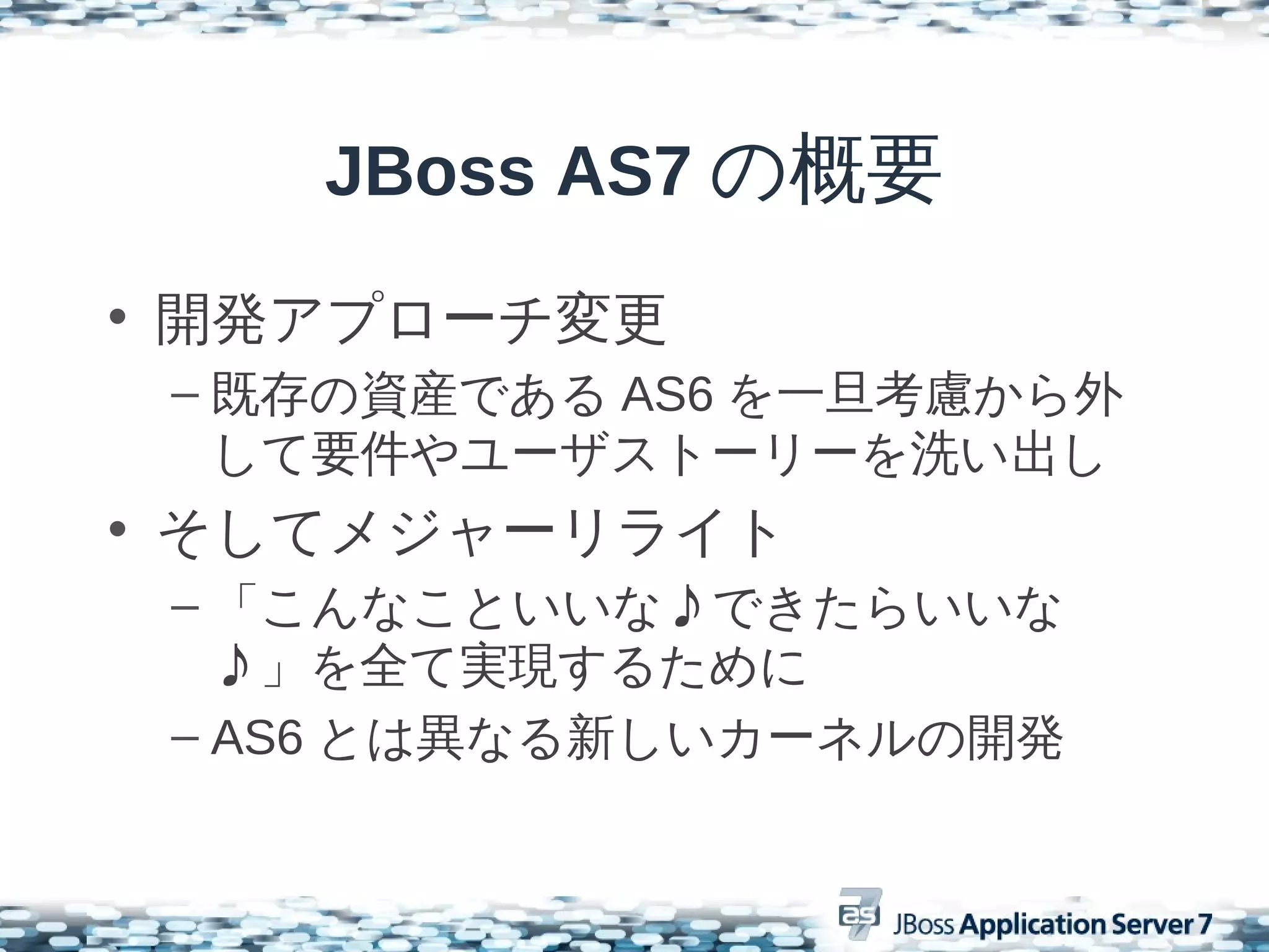 JBoss AS7 の概要
• 開発アプローチ変更
 – 既存の資産である AS6 を一旦考慮から外
   して要件やユーザストーリーを洗い出し
• そしてメジャーリライト
 – 「こんなこといいな♪できたらいいな
   ♪」を全て実現するために
 – AS6 とは異なる新しいカーネルの開発
 