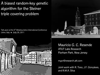 A biased random-key genetic
algorithm for the Steiner
triple covering problem


Talk given at the 9th Metaheuristics International Conference
Udine, Italy ✤ July 28, 2011




                                                                 Mauricio G. C. Resende
                                                                 AT&T Labs Research
                                                                 Florham Park, New Jersey

                                                                 mgcr@research.att.com

                                                                 Joint work with R. Toso, J.F. Gonçalves,
          MIC 2011 ✤ July 28, 2011                              BRKGAR.M.A. Silva covering
                                                                 and for Steiner triple
 