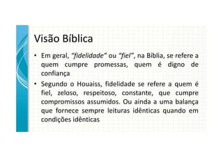 Visão Bíblica
• Em geral, “fidelidade” ou “fiel”, na Bíblia, se refere a
  quem cumpre promessas, quem é digno de
  confiança
• Segundo o Houaiss, fidelidade se refere a quem é
  fiel, zeloso, respeitoso, constante, que cumpre
  compromissos assumidos. Ou ainda a uma balança
  que fornece sempre leituras idênticas quando em
  condições idênticas
 