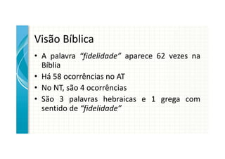 Visão Bíblica
• A palavra “fidelidade” aparece 62 vezes na
  Bíblia
• Há 58 ocorrências no AT
• No NT, são 4 ocorrências
• São 3 palavras hebraicas e 1 grega com
  sentido de “fidelidade”
 