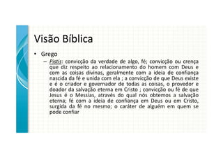 Visão Bíblica
• Grego
  – Pistis: convicção da verdade de algo, fé; convicção ou crença
    que diz respeito ao relacionamento do homem com Deus e
    com as coisas divinas, geralmente com a ideia de confiança
    nascida da fé e unida com ela ; a convicção de que Deus existe
    e é o criador e governador de todas as coisas, o provedor e
    doador da salvação eterna em Cristo ; convicção ou fé de que
    Jesus é o Messias, através do qual nós obtemos a salvação
    eterna; fé com a ideia de confiança em Deus ou em Cristo,
    surgida da fé no mesmo; o caráter de alguém em quem se
    pode confiar
 