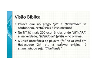 Visão Bíblica
• Parece que no grego “fé” e “fidelidade” se
  confundem, certo? Pois é isso mesmo!
• No NT há mais 200 ocorrências onde “fé” (ARA)
  é, na verdade, “fidelidade” (pistis – no original)
• A única ocorrência da palavra “fé” no AT está em
  Habacuque 2:4 e... a palavra original é
  emuwnah, ou seja, “fidelidade”
 